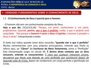 EXPOSIÇÕES BÍBLICAS E TEMÁTICAS
TEMA: A IMPORTÂNCIA DE CONHECER A DEUS.
TEXTO: Os 6.3
1.1 - O Conhecimento de Deus é parcial para o homem.
- O homem não tem um conhecimento completo de Deus.
Veja o que diz: (1Co13.9,10): “Porque, em parte, conhecemos e, em parte,
profetizamos. Quando, porém, vier o que é perfeito, então, o que é perfeito será
aniquilado. “Isto porque o homem é carne e Deus é Espírito; o homem é pecador e
Deus é santo”. Interpretando o texto:
O texto nos indica quando esses dons cessarão; “quando vier o que é perfeito”
Muitos comentaristas com seus próprios pressupostos, entende que Paulo se
referia aqui, ao “Cânon” da Escrituras do Novo Testamento, como a “Perfeição”
Esta interpretação surgiu no século XX. É dentro deste contexto que os dons
cessaram, entende os cessacionistas. É claro que qualquer intérprete sincero,
descobrirá que Paulo está falando de uma perfeição que acontecerá depois da
Segunda volta de Cristo, depois de recebermos um corpo perfeito e glorificado em
Cristo.
I – VERDADES FUNDAMENTAIS SOBRE O CONHECIMENTO DE DEUS.
 