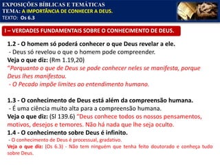 EXPOSIÇÕES BÍBLICAS E TEMÁTICAS
TEMA: A IMPORTÂNCIA DE CONHECER A DEUS.
TEXTO: Os 6.3
1.2 - O homem só poderá conhecer o que Deus revelar a ele.
- Deus só revelou o que o homem pode compreender.
Veja o que diz: (Rm 1.19,20)
“Porquanto o que de Deus se pode conhecer neles se manifesta, porque
Deus lhes manifestou.
- O Pecado impõe limites ao entendimento humano.
1.3 - O conhecimento de Deus está além da compreensão humana.
- É uma ciência muito alta para a compreensão humana.
Veja o que diz: (Sl 139.6) “Deus conhece todos os nossos pensamentos,
motivos, desejos e temores. Não há nada que lhe seja oculto.
1.4 - O conhecimento sobre Deus é infinito.
- O conhecimento de Deus é processual, gradativo.
Veja o que diz: (Os 6.3) - Não tem ninguém que tenha feito doutorado e conheça tudo
sobre Deus.
I – VERDADES FUNDAMENTAIS SOBRE O CONHECIMENTO DE DEUS.
 