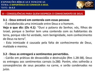 EXPOSIÇÕES BÍBLICAS E TEMÁTICAS
TEMA: A IMPORTÂNCIA DE CONHECER A DEUS.
TEXTO: Os 6.3
III – CONSEQUÊNCIAS PARA QUEM DESPREZA O CONHECIMENTO DE DEUS.
3.1 - Deus entrará em contenda com essas pessoas
- É estabelecida uma inimizade entre Deus e o homem.
Veja o que diz: (Os 4.1): “Ouvi a palavra do Senhor, vós, filhos de
Israel, porque o Senhor tem uma contenda com os habitantes da
terra, porque não há verdade, nem benignidade, nem conhecimento
de Deus na terra”.
- Esta inimizade é causada pela falta de conhecimento de Deus,
maldade e menina.
3.2 - Deus as entregará a sentimentos pervertidos.
- Cairão em práticas de devassidão e destruição (Rm 1.28-38). Deus
os entregou aos sentimentos carnais (v.280. Porém, eles sofrerão a
conseqüências de seus pecados na carne, e serão condenados no
juízo.
 
