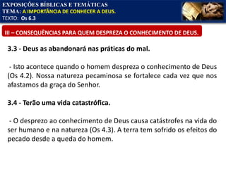 EXPOSIÇÕES BÍBLICAS E TEMÁTICAS
TEMA: A IMPORTÂNCIA DE CONHECER A DEUS.
TEXTO: Os 6.3
III – CONSEQUÊNCIAS PARA QUEM DESPREZA O CONHECIMENTO DE DEUS.
3.3 - Deus as abandonará nas práticas do mal.
- Isto acontece quando o homem despreza o conhecimento de Deus
(Os 4.2). Nossa natureza pecaminosa se fortalece cada vez que nos
afastamos da graça do Senhor.
3.4 - Terão uma vida catastrófica.
- O desprezo ao conhecimento de Deus causa catástrofes na vida do
ser humano e na natureza (Os 4.3). A terra tem sofrido os efeitos do
pecado desde a queda do homem.
 