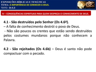 EXPOSIÇÕES BÍBLICAS E TEMÁTICAS
TEMA: A IMPORTÂNCIA DE CONHECER A DEUS.
TEXTO: Os 6.3
IV – CONSEQUÊNCIAS ESPIRITUAIS PARA QUEM DESPREZA O CONHECIMENTO DE DEUS.
4.1 - São destruídos pelo Senhor (Os 4.6ª).
– A falta de conhecimento destrói o povo de Deus.
- Não são poucos os crentes que estão sendo destruídos
pelos costumes mundanos porque não conhecem a
Palavra.
4.2 - São rejeitados (Os 4.6b) – Deus é santo não pode
compactuar com o pecado.
 