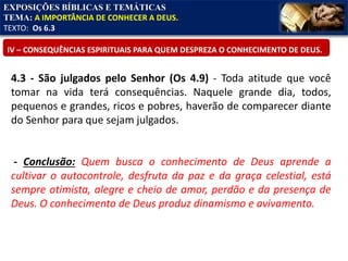 EXPOSIÇÕES BÍBLICAS E TEMÁTICAS
TEMA: A IMPORTÂNCIA DE CONHECER A DEUS.
TEXTO: Os 6.3
IV – CONSEQUÊNCIAS ESPIRITUAIS PARA QUEM DESPREZA O CONHECIMENTO DE DEUS.
4.3 - São julgados pelo Senhor (Os 4.9) - Toda atitude que você
tomar na vida terá consequências. Naquele grande dia, todos,
pequenos e grandes, ricos e pobres, haverão de comparecer diante
do Senhor para que sejam julgados.
- Conclusão: Quem busca o conhecimento de Deus aprende a
cultivar o autocontrole, desfruta da paz e da graça celestial, está
sempre otimista, alegre e cheio de amor, perdão e da presença de
Deus. O conhecimento de Deus produz dinamismo e avivamento.
 