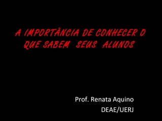 A IMPORTÂNCIA DE CONHECER O 
QUE SABEM SEUS ALUNOS 
Prof. Renata Aquino 
DEAE/UERJ 
 