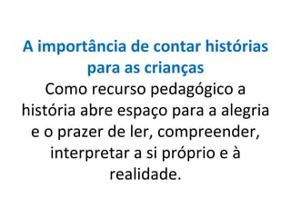 A importância de contar histórias para as crianças Como recurso pedagógico a história abre espaço para a alegria e o prazer de ler, compreender, interpretar a si próprio e à realidade. 