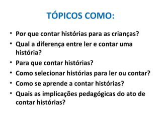 TÓPICOS COMO: Por que contar histórias para as crianças? Qual a diferença entre ler e contar uma história? Para que contar histórias? Como selecionar histórias para ler ou contar? Como se aprende a contar histórias? Quais as implicações pedagógicas do ato de contar histórias? 