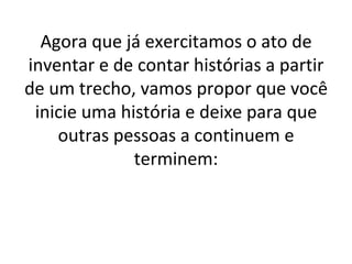 Agora que já exercitamos o ato de inventar e de contar histórias a partir de um trecho, vamos propor que você inicie uma história e deixe para que outras pessoas a continuem e terminem: 