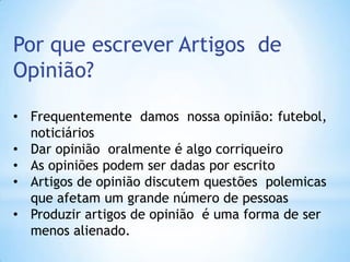 Por que escrever Artigos de
Opinião?
• Frequentemente damos nossa opinião: futebol,
noticiários
• Dar opinião oralmente é algo corriqueiro
• As opiniões podem ser dadas por escrito
• Artigos de opinião discutem questões polemicas
que afetam um grande número de pessoas
• Produzir artigos de opinião é uma forma de ser
menos alienado.
 