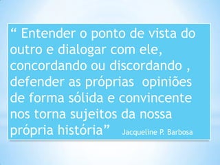 “ Entender o ponto de vista do
outro e dialogar com ele,
concordando ou discordando ,
defender as próprias opiniões
de forma sólida e convincente
nos torna sujeitos da nossa
própria história” Jacqueline P. Barbosa
 