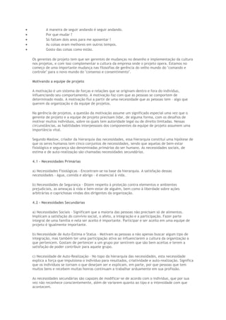 • A maneira de seguir andando é seguir andando.
• Por que mudar ?
• Só faltam dois anos para me aposentar !
• As coisas eram melhores em outros tempos.
• Gosto das coisas como estão.
Os gerentes de projeto tem que ser gerentes de mudanças no desenho e implementação da cultura
nos projetos, e com isso complementar a cultura da empresa onde o projeto opera. Estamos no
começo de uma importante mudança nas filosofias de gerência do velho mundo do "comando e
controle" para o novo mundo do "consenso e consentimento".
Motivando a equipe de projeto
A motivação é um sistema de forças e relações que se originam dentro e fora do indivíduo,
influenciando seu comportamento. A motivação faz com que as pessoas se comportem de
determinado modo. A motivação flui a partir de uma necessidade que as pessoas tem – algo que
querem da organização e da equipe de projetos.
Na gerência de projetos, a questão da motivação assume um significado especial uma vez que o
gerente de projeto e a equipe de projeto precisam lidar, de alguma forma, com os desafios de
motivar muitos indivíduos, sobre os quais tem autoridade legal ou de direito limitadas. Nessas
circunstâncias, as habilidades interpessoais dos componentes da equipe de projeto assumem uma
importância vital.
Segundo Maslow, criador da hierarquia das necessidades, essa hierarquia constitui uma hipótese de
que os seres humanos tem cinco conjuntos de necessidades, sendo que aquelas de bem-estar
fisiológico e segurança são denominadas primárias do ser humano. As necessidades sociais, de
estima e de auto-realização são chamadas necessidades secundárias.
4.1 – Necessidades Primárias
a) Necessidades Fisiológicas – Encontram-se na base da hierarquia. A satisfação dessas
necessidades – água, comida e abrigo – é essencial à vida.
b) Necessidades de Segurança – Dizem respeito à proteção contra elementos e ambientes
prejudiciais, as ameaças à vida e bem-estar de alguém, bem como à liberdade sobre ações
arbitrárias e caprichosas vindas dos dirigentes da organização.
4.2 – Necessidades Secundárias
a) Necessidades Sociais – Significam que a maioria das pessoas não precisam só de alimentos.
Implicam a satisfação do convívio social, o afeto, a integração e a participação. Fazer parte
integral de uma família e nela ser aceito é importante. Participar e ser aceito em uma equipe de
projeto é igualmente importante.
b) Necessidade de Auto-Estima e Status – Motivam as pessoas a não apenas buscar algum tipo de
integração, mas também ter uma participação ativa ao influenciarem a cultura da organização a
que pertencem. Gostam de pertencer a um grupo por sentirem que são bem aceitas e terem a
satisfação de poder contribuir para aquele grupo.
c) Necessidade de Auto-Realização – No topo da hierarquia das necessidades, esta necessidade
explica a força que impulsiona o indivíduo para resultados, criatividade e auto-realização. Significa
que os indivíduos se tornam o que desejam ser e explicam, em parte, por que pessoas que tem
muitos bens e recebem muitas honras continuam a trabalhar arduamente em sua profissão.
As necessidades secundárias são capazes de modificar-se de acordo com o indivíduo, que por sua
vez não reconhece conscientemente, além de variarem quanto ao tipo e a intensidade com que
acontecem.
 