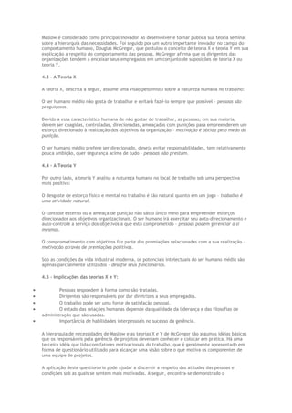 Maslow é considerado como principal inovador ao desenvolver e tornar pública sua teoria seminal
sobre a hierarquia das necessidades. Foi seguido por um outro importante inovador no campo do
comportamento humano, Douglas McGregor, que postulou o conceito de teoria X e teoria Y em sua
explicação a respeito do comportamento das pessoas. McGregor afirma que os dirigentes das
organizações tendem a encaixar seus empregados em um conjunto de suposições de teoria X ou
teoria Y.
4.3 – A Teoria X
A teoria X, descrita a seguir, assume uma visão pessimista sobre a natureza humana no trabalho:
O ser humano médio não gosta de trabalhar e evitará fazê-lo sempre que possível – pessoas são
preguiçosas.
Devido a essa característica humana de não gostar de trabalhar, as pessoas, em sua maioria,
devem ser coagidas, controladas, direcionadas, ameaçadas com punições para empreenderem um
esforço direcionado à realização dos objetivos da organização – motivação é obtida pelo medo da
punição.
O ser humano médio prefere ser direcionado, deseja evitar responsabilidades, tem relativamente
pouca ambição, quer segurança acima de tudo – pessoas não prestam.
4.4 – A Teoria Y
Por outro lado, a teoria Y analisa a natureza humana no local de trabalho sob uma perspectiva
mais positiva:
O desgaste de esforço físico e mental no trabalho é tão natural quanto em um jogo – trabalho é
uma atividade natural.
O controle externo ou a ameaça de punição não são o único meio para empreender esforços
direcionados aos objetivos organizacionais. O ser humano irá exercitar seu auto-direcionamento e
auto-controle a serviço dos objetivos a que está comprometido – pessoas podem gerenciar a si
mesmas.
O comprometimento com objetivos faz parte das premiações relacionadas com a sua realização –
motivação através de premiações positivas.
Sob as condições da vida industrial moderna, os potenciais intelectuais do ser humano médio são
apenas parcialmente utilizados – desafie seus funcionários.
4.5 - Implicações das teorias X e Y:
• Pessoas respondem à forma como são tratadas.
• Dirigentes são responsáveis por dar diretrizes a seus empregados.
• O trabalho pode ser uma fonte de satisfação pessoal.
• O estado das relações humanas depende da qualidade da liderança e das filosofias de
administração que são usadas.
• Importância de habilidades interpessoais no sucesso da gerência.
A hierarquia de necessidades de Maslow e as teorias X e Y de McGregor são algumas idéias básicas
que os responsáveis pela gerência de projetos deveriam conhecer e colocar em prática. Há uma
terceira idéia que lida com fatores motivacionais do trabalho, que é geralmente apresentado em
forma de questionário utilizado para alcançar uma visão sobre o que motiva os componentes de
uma equipe de projetos.
A aplicação deste questionário pode ajudar a discernir a respeito das atitudes das pessoas e
condições sob as quais se sentem mais motivadas. A seguir, encontra-se demonstrado o
 