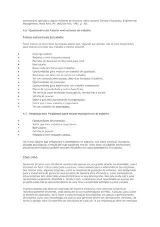 questionário aplicado a alguns milhares de técnicos, pelos autores Cleland e kocaoglu, Engineering
Management, Nova York, NY: McGraw-Hill, 1981, p. 101.
4.6 – Questionário dos Fatores motivacionais do trabalho
Fatores motivacionais do trabalho
Favor indicar os cinco itens da relação abaixo que, segundo sua opinião, são os mais importantes
para motivá-lo a fazer seu trabalho o melhor possível.
• Emprego estável.
• Respeito a mim enquanto pessoa.
• Períodos de descanso ou intervalos para café.
• Bom salário.
• Boas condições físicas para trabalhar.
• Oportunidades para mostrar um trabalho de qualidade.
• Relacionar-me bem com os outros no trabalho.
• Ter um comando centralizado, descrição funcional e boletins.
• Oportunidades de promoção.
• Oportunidades para desenvolver um trabalho interessante.
• Planos de aposentadoria e outros benefícios.
• Ter serviços como atividades burocráticas, recreativas e sociais.
• Satisfação pessoal.
• Saber o que está acontecendo na organização.
• Sentir que o meu trabalho é importante.
• Ter um conselho de empregados.
4.7 – Respostas mais freqüentes sobre fatores motivacionais do trabalho
• Oportunidades de promoção.
• Sentir que meu trabalho é importante.
• Bom salário.
• Satisfação pessoal.
• Respeito a mim enquanto pessoa.
Há muitos fatores que influenciam o desempenho no trabalho, tais como condição fisiológica,
atitudes psicológicas, crenças políticas e padrões morais. Além disso, os padrões profissionais,
preconceitos e hábitos também exercem influência em nosso desempenho no trabalho.
CONCLUSÃO
Gerenciar projetos com eficiência constitui não apenas em um grande desafio na atualidade, mas é
inclusive um fator crítico tanto para o sucesso, como também para a sobrevivência das empresas.
Nos últimos anos, algumas empresas, como as empresas de produção de software, tem despertado
para a importância de gerenciar seus projetos de maneira mais eficiente e, como conseqüência,
estas empresas tem observado sensíveis melhoras no seu desempenho. Mas esta ainda não é uma
necessidade largamente difundida e, devido a isso, o panorama atual relacionado ao sucesso dos
projetos ainda não se apresenta dentro de uma faixa considerada satisfatória pelos clientes.
O gerenciamento não deve ser praticado de maneira arbitrária, mas conforme as técnicas
reconhecidamente eficientes, onde destacam-se as recomendações do PMIâ . Contudo, para colher
os benefícios esperados, deve haver a conscientização das empresas em adotar o gerenciamento
de projetos como uma metodologia na qual os seus gerentes devem ser devidamente treinados, de
forma a agregar valor às experiências individuais de cada um. A sua implantação deve ser realizada
 