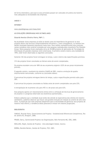 de forma sistemática, para que os seus princípios possam ser colocados em prática da maneira
mais adequada às necessidades das empresas.
ANEXO 1
INTERNET
www.standishgroup.com/chaos.html
AS EVOLUÇÕES OBSERVADAS NOS ÚLTIMOS ANOS
Eduardo Newton Oliveira Vieira, PMP (*)
Na atualidade várias empresas já estão se dando conta da importância de gerenciar os seus
projetos dentro das técnicas comprovadamente eficientes e, como conseqüência, as mesmas tem
obtido resultados bastantes expressivos nesta área. Para melhor exemplificarmos esta evolução,
vamos considerar dois cenários revelados por uma pesquisa realizada pela consultoria The Standish
Group. Nesta pesquisa foram analisados cerca de 30.000 projetos de aplicações de Tecnologia da
Informação em grandes empresas norte-americanas. O primeiro cenário mostra uma realidade de
1994, onde foram observadas as seguintes conclusões:
Somente 16% dos projetos foram entregues no tempo, custo e dentro das especificações previstos;
31% dos projetos foram cancelados ou faliram antes de serem completados;
Os projetos excedem cerca de 189% do seu orçamento original e 222% do seu prazo inicialmente
previsto.
O segundo cenário, resultante do relatório CHAOS de 2001, mostra a evolução do quadro
anteriormente mencionado, conforme as conclusões abaixo:
O percentual de projetos entregues dentro do tempo, custo e especificações previsto subiu para
28%;
O percentual de projetos cancelados ou falidos antes de serem completados caiu para 23%;
A extrapolação de orçamento caiu para 45% e a de prazo caiu para 63%;
Esta pesquisa aponta um relacionamento direto entre a utilização de técnicas de gerenciamento
de projetos e o progresso observado nas estatísticas apresentadas...
Embora saibamos que a realidade atual ainda não atende às expectativas dos clientes de maneira
satisfatória, podemos observar que houve uma grande evolução em relação ao cenário de sete anos
atrás. À proporção que mais empresas despertem para a necessidade de gerenciar seus projetos de
maneira mais efetiva, a tendência deste panorama é evoluir em maiores proporções.
BIBLIOGRAFIA
VARGAS, Ricardo Viana, Gerenciamento de Projetos – Estabelecendo Diferenciais Competitivos, Rio
de Janeiro RJ, Brasport, 2000.
PRADO, Darcy, Gerenciando Projetos nas Organizações, Belo Horizonte MG, EDG, 2000.
KEELLING, Ralph, Gestão de Projetos – Uma abordagem Global, Saraiva.
BORBA, Danúbio Becker, Gestão de Projetos, FGV, 2001.
 