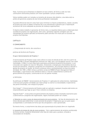 Hoje, é preciso que as Empresas se adaptem ao novo cenário, de forma a cada vez mais
continuarem oferecendo produtos com maior qualidade e preços competitivos.
Várias medidas podem ser tomadas na tentativa de alcançar este objetivo, uma delas está na
prática de gerenciar projetos de uma forma profissional e planejada.
O grande diferencial está em como fazer para minimizar os fatores problemáticos, desde a escolha
do projeto que mais se adapte a Empresa até a sua manutenção e garantia que a implantação
acontecerá de forma adequada ao processo de mudança organizacional.
O objetivo deste trabalho é apresentar de forma clara, os requisitos básicos para a elaboração bem
sucedida de projetos nas organizações, bem como, apresentar algumas vantagens que uma
metodologia de projetos aplicada corretamente pode contribuir em muito para os sucessos dos
projetos nas Empresas.
CAPÍTULO I
O CONHECIMENTO
...Compreensão da teoria, dos conceitos e
práticas da Gerência de Projetos.
O que é Gerenciamento de Projetos ?
O Gerenciamento de Projetos surgiu como ciência no início da década de 60, mais foi a partir da
criação do PMI ® (Project Management Institute) em 1969, que a sua divulgação ocorreu com maior
intensidade. O PMI® é a mais importante associação profissional de gerência de projetos, e vem
crescendo com rapidez em mais de 100 países, fornecendo a sinergia para intercâmbios técnicos
através de seminários, simpósios e programas de treinamentos. Seu principal objetivo é difundir a
gestão de projetos no mundo, de forma a promover ética e profissionalismo no exercício desta
atividade. Em 1987, o PMI® revisou a primeira versão do PMBOK (Project Management Body of
Knowledge), o qual fornece uma referência básica a nível de conhecimentos e práticas do
gerenciamento de projetos, constituindo-se em um padrão mundial.
a) Definições:
Na definição do PMBOK*. Gerenciamento de Projetos é "a aplicação de conhecimentos, habilidades
e técnicas para projetar atividades que visem atingir ou exercer as necessidades e expectativas
das partes envolvidas, com relação ao projeto".
Para Vargas**. O Gerenciamento de Projetos pode ser aplicado a qualquer situação onde exista um
empreendimento que foge ao que é fixo e rotineiro na empresa.
Segundo Prado***. A boa prática do gerenciamento de projetos produz resultados expressivos para
a sobrevivência e progresso das organizações. Alguns resultados podem ser citados:
a) Redução no custo e prazo de desenvolvimento de novos produtos – Na fase de planejamento, são
feitos cálculos para determinar o custo provável do projeto. É importante que os custos sejam
acompanhados e controlados de forma que não ultrapassem o valor apresentado.
Da mesma forma, o cumprimento das datas para apresentação do produto deve ser respeitado.
b) Aumento do tempo de vida de novos produtos – Com o gerenciamento de projetos acontecendo
de forma correta, é possível dimensionar uma vida útil maior para o produto, evitando a
necessidade de retrabalho.
 