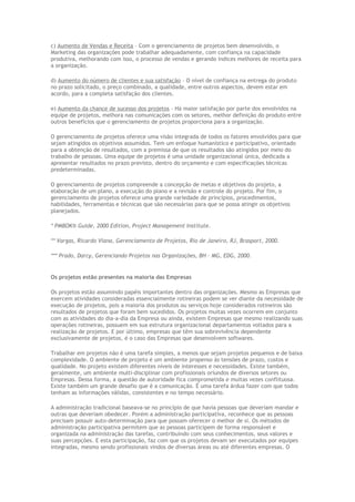 c) Aumento de Vendas e Receita – Com o gerenciamento de projetos bem desenvolvido, o
Marketing das organizações pode trabalhar adequadamente, com confiança na capacidade
produtiva, melhorando com isso, o processo de vendas e gerando índices melhores de receita para
a organização.
d) Aumento do número de clientes e sua satisfação – O nível de confiança na entrega do produto
no prazo solicitado, o preço combinado, a qualidade, entre outros aspectos, devem estar em
acordo, para a completa satisfação dos clientes.
e) Aumento da chance de sucesso dos projetos – Há maior satisfação por parte dos envolvidos na
equipe de projetos, melhora nas comunicações com os setores, melhor definição do produto entre
outros benefícios que o gerenciamento de projetos proporciona para a organização.
O gerenciamento de projetos oferece uma visão integrada de todos os fatores envolvidos para que
sejam atingidos os objetivos assumidos. Tem um enfoque humanístico e participativo, orientado
para a obtenção de resultados, com a premissa de que os resultados são atingidos por meio do
trabalho de pessoas. Uma equipe de projetos é uma unidade organizacional única, dedicada a
apresentar resultados no prazo previsto, dentro do orçamento e com especificações técnicas
predeterminadas.
O gerenciamento de projetos compreende a concepção de metas e objetivos do projeto, a
elaboração de um plano, a execução do plano e a revisão e controle do projeto. Por fim, o
gerenciamento de projetos oferece uma grande variedade de princípios, procedimentos,
habilidades, ferramentas e técnicas que são necessárias para que se possa atingir os objetivos
planejados.
* PMBOK® Guide, 2000 Edition, Project Management Institute.
** Vargas, Ricardo Viana, Gerenciamento de Projetos, Rio de Janeiro, RJ, Brasport, 2000.
*** Prado, Darcy, Gerenciando Projetos nas Organizações, BH – MG, EDG, 2000.
Os projetos estão presentes na maioria das Empresas
Os projetos estão assumindo papéis importantes dentro das organizações. Mesmo as Empresas que
exercem atividades consideradas essencialmente rotineiras podem se ver diante da necessidade de
execução de projetos, pois a maioria dos produtos ou serviços hoje considerados rotineiros são
resultados de projetos que foram bem sucedidos. Os projetos muitas vezes ocorrem em conjunto
com as atividades do dia-a-dia da Empresa ou ainda, existem Empresas que mesmo realizando suas
operações rotineiras, possuem em sua estrutura organizacional departamentos voltados para a
realização de projetos. E por último, empresas que têm sua sobrevivência dependente
exclusivamente de projetos, é o caso das Empresas que desenvolvem softwares.
Trabalhar em projetos não é uma tarefa simples, a menos que sejam projetos pequenos e de baixa
complexidade. O ambiente de projeto é um ambiente propenso às tensões de prazo, custos e
qualidade. No projeto existem diferentes níveis de interesses e necessidades. Existe também,
geralmente, um ambiente multi-disciplinar com profissionais oriundos de diversos setores ou
Empresas. Dessa forma, a questão de autoridade fica comprometida e muitas vezes conflituosa.
Existe também um grande desafio que é a comunicação. É uma tarefa árdua fazer com que todos
tenham as informações válidas, consistentes e no tempo necessário.
A administração tradicional baseava-se no princípio de que havia pessoas que deveriam mandar e
outras que deveriam obedecer. Porém a administração participativa, reconhece que as pessoas
precisam possuir auto-determinação para que possam oferecer o melhor de si. Os métodos de
administração participativa permitem que as pessoas participem de forma responsável e
organizada na administração das tarefas, contribuindo com seus conhecimentos, seus valores e
suas percepções. E esta participação, faz com que os projetos devam ser executados por equipes
integradas, mesmo sendo profissionais vindos de diversas áreas ou até diferentes empresas. O
 