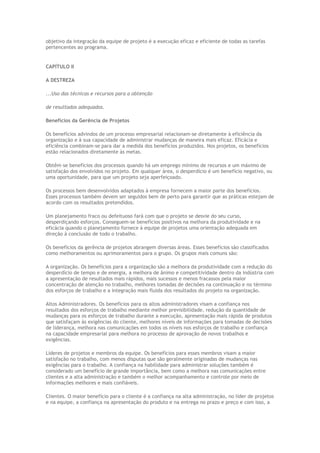 objetivo da integração da equipe de projeto é a execução eficaz e eficiente de todas as tarefas
pertencentes ao programa.
CAPÍTULO II
A DESTREZA
...Uso das técnicas e recursos para a obtenção
de resultados adequados.
Benefícios da Gerência de Projetos
Os benefícios advindos de um processo empresarial relacionam-se diretamente à eficiência da
organização e à sua capacidade de administrar mudanças de maneira mais eficaz. Eficácia e
eficiência combinam-se para dar a medida dos benefícios produzidos. Nos projetos, os benefícios
estão relacionados diretamente às metas.
Obtêm-se benefícios dos processos quando há um emprego mínimo de recursos e um máximo de
satisfação dos envolvidos no projeto. Em qualquer área, o desperdício é um benefício negativo, ou
uma oportunidade, para que um projeto seja aperfeiçoado.
Os processos bem desenvolvidos adaptados à empresa fornecem a maior parte dos benefícios.
Esses processos também devem ser seguidos bem de perto para garantir que as práticas estejam de
acordo com os resultados pretendidos.
Um planejamento fraco ou defeituoso fará com que o projeto se desvie do seu curso,
desperdiçando esforços. Conseguem-se benefícios positivos na melhora da produtividade e na
eficácia quando o planejamento fornece à equipe de projetos uma orientação adequada em
direção à conclusão de todo o trabalho.
Os benefícios da gerência de projetos abrangem diversas áreas. Esses benefícios são classificados
como melhoramentos ou aprimoramentos para o grupo. Os grupos mais comuns são:
A organização. Os benefícios para a organização são a melhora da produtividade com a redução do
desperdício de tempo e de energia, a melhora de ânimo e competitividade dentro da indústria com
a apresentação de resultados mais rápidos, mais sucessos e menos fracassos pela maior
concentração de atenção no trabalho, melhores tomadas de decisões na continuação e no término
dos esforços de trabalho e a integração mais fluida dos resultados do projeto na organização.
Altos Administradores. Os benefícios para os altos administradores visam a confiança nos
resultados dos esforços de trabalho mediante melhor previsibilidade, redução da quantidade de
mudanças para os esforços de trabalho durante a execução, apresentação mais rápida de produtos
que satisfaçam às exigências do cliente, melhores níveis de informações para tomadas de decisões
de liderança, melhora nas comunicações em todos os níveis nos esforços de trabalho e confiança
na capacidade empresarial para melhora no processo de aprovação de novos trabalhos e
exigências.
Líderes de projetos e membros da equipe. Os benefícios para esses membros visam a maior
satisfação no trabalho, com menos disputas que são geralmente originadas de mudanças nas
exigências para o trabalho. A confiança na habilidade para administrar soluções também é
considerado um benefício de grande importância, bem como a melhora nas comunicações entre
clientes e a alta administração e também o melhor acompanhamento e controle por meio de
informações melhores e mais confiáveis.
Clientes. O maior benefício para o cliente é a confiança na alta administração, no líder de projetos
e na equipe, a confiança na apresentação do produto e na entrega no prazo e preço e com isso, a
 
