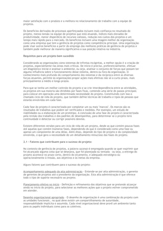 maior satisfação com o produto e a melhora no relacionamento de trabalho com a equipe de
projetos.
Os benefícios derivados de processos aperfeiçoados incluem mais confiança no resultado do
projeto, menos tensão na equipe de projetos que está atuando, índices mais elevados de
produtividade, menor disperdício de recursos valiosos, redução nos custos dos projetos e um
tempo mais rápido para o mercado. Os benefícios incluem uma imagem melhor da organização
como uma empresa que tem a gerência de projetos como competência principal. Uma organização
pode visar outros benefícios a partir do emprego das melhores práticas de gerência de projetos e
também pode melhorar de maneira significativa a sua posição relativa na indústria.
Requisitos para um projeto bem sucedido
Considerando as organizações como sistemas de infinitas incógnitas, a melhor opção é a criação de
projetos, especialmente nas áreas mais críticas. De início é preciso, preferencialmente, efetuar
um diagnóstico inicial e analisar o ambiente, ou seja, analisar o conjunto de forças que possam ter
alguma influência sobre o funcionamento desse sistema, dentro ou fora da organização. O
conhecimento mais profundo do comportamento dos sistemas e da recíproca entre as diversas
forças atuantes, permite às organizações propor ações mais efetivas não só a curto prazo, mais
principalmente a médio e longo prazos.
Para que se tenha um melhor controle do projeto e se crie interdependência entre as atividades,
os projetos em sua maioria são divididos por fases fixas, contendo uma série de passos principais
para colocar em operação uma determinada necessidade do projeto. Constituindo com isso o
chamado ciclo de vida do projeto, que também define técnicas de trabalho e tipos de pessoas que
estarão envolvidas em cada fase.
Cada fase do projeto é caracterizada por completar um ou mais "marcos". Os marcos são os
resultados de trabalhos que podem ser verificados e medidos. Por exemplo, um estudo de
viabilidades ou a elaboração de um protótipo. A conclusão de uma fase do projeto é caracterizada
pela revisão dos trabalhos e dos padrões de desempenhos, para determinar se o projeto terá
continuidade e detectar ou corrigir possíveis desvios.
Existem diferentes versões para um ciclo de vida de um projeto, desde as que contém poucas fases
até aquelas que contém inúmeras fases, dependendo do que é considerado como uma fase ou
apenas um componente de uma delas. Além disso, depende do tipo de projeto e da complexidade
envolvida, o que gera a necessidade de um detalhamento minucioso das fases do projeto.
2.1 – Fatores que contribuem para o sucesso do projeto:
No contexto de gerência de projetos, a palavra sucesso é empregada quando se quer exprimir que
foi alcançada alguma coisa que se desejava, que foi planejada ou tentada – ou seja, a entrega do
projeto acontece no prazo certo, dentro do orçamento, e adequado estratégica ou
operacionalmente à missão, aos objetivos e às metas da empresa.
Alguns fatores que contribuem para o sucesso do projeto:
Acompanhamento adequado da alta administração – Entende-se por alta administração, o gerente
de gerentes de projetos até o presidente da organização. Esta alta administração é que oferece
todo o tipo de suporte necessário ao projeto.
Planejamento efetivo no início – Definição e refinamento dos objetivos que se pretende alcançar
ainda no início do projeto, para selecionar as melhores ações que o projeto estiver comprometido
em atender.
Desenho organizacional apropriado – O desenho da organização é uma combinação do projeto com
as unidades funcionais , na qual deve existir um compartilhamento de autoridade,
responsabilidade implícita e assumida. Cada nível organizacional deve provê um ambiente tanto
para os papéis individuais como para os coletivos.
 