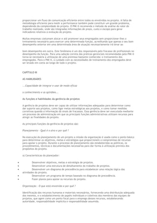 proporcionar um fluxo de comunicação eficiente entre todos os envolvidos no projeto. A falta de
metodologia eficiente para medir a performance também pode constituir um grande problema,
dependendo da complexidade do projeto. O PMI ® recomenda o método da análise do valor do
trabalho realizado, onde são integradas informações de prazo, custo e escopo para gerar
indicadores relativos à evolução do projeto.
Muitas empresas costumam alocar e até promover seus empregados sem proporcionar-lhes o
treinamento necessário para exercer uma determinada função, acreditando que apenas o seu bom
desempenho anterior em uma determinada área de atuação necessariamente irá levar ao
bom desempenho em outra. Este fenômeno é um dos responsáveis pelo fracasso de profissionais no
desempenho da função. Para uma adoção correta das práticas gerenciais recomendadas pelo PMI ®
torna-se necessária a utilização de uma premissa bastante conhecida: o treinamento dos
empregados. Para o PMI ®, o cuidado com as necessidades de treinamento dos empregados deve
ser levado em conta ao longo de todo o projeto.
CAPÍTULO III
AS HABILIDADES
...Capacidade de integrar e usar de modo eficaz
o conhecimento e as aptidões...
As funções e habilidades da gerência de projetos
A gerência de projetos deve ser capaz de utilizar informações adequadas para determinar como
dar suporte aos projetos, como ligar metas estratégicas aos projetos, e como tomar medidas
corretivas quando a informação dá sinais de fracassos. Essa gerência deve ser executada mediante
um processo de administração em que as principais funções administrativas utilizam recursos para
atingir as finalidades do projeto.
As principais funções da gerência de projetos são:
Planejamento – Qual é o alvo e por quê ?
Na execução do planejamento de um projeto a missão da organização é usada como o ponto básico
para determinar os objetivos, metas e estratégias que proporcionem o compromisso de recursos
para apoiar o projeto. Durante o processo de planejamento são estabelecidas as políticas, os
procedimentos, técnicas e documentações necessárias para dar forma à utilização prevista dos
propósitos do projeto.
a) Características do planejador:
• Desenvolver objetivos, metas e estratégia de projetos.
• Desenvolver uma estrutura de detalhamento do trabalho de projetos.
• Desenvolver um diagrama de precedência para estabelecer uma relação lógica das
atividades do projeto.
• Desenvolver um programa de tempo baseado no diagrama de precedência.
• Fazer planos para apoiar os recursos do projeto.
Organização – O que está envolvido e por quê ?
Identificação dos recursos humanos e materiais necessários, fornecendo uma distribuição adequada
dos mesmos, e o estabelecimento de papéis individuais e coletivos dos membros das equipes de
projetos, que agem como um ponto focal para o emprego desses recursos, estabelecendo
autoridade, responsabilidade implícita e responsabilidade assumida.
 