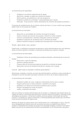 a) Características do organizador:
• Estabelecer um desenho organizacional da equipe.
• Identificar e designar os papéis aos membros do projeto.
• Definir políticas, procedimentos e técnicas de gerência.
• Estabelecer padrões de autoridade e responsabilidade para a equipe.
• Motivação – O que provoca o melhor desempenho dos membros das equipes de projetos ?
O processo de estabelecimento de um sistema cultural que faça vir à tona o melhor que as pessoas
podem fazer em seu projeto de trabalho.
a) Característica do motivador:
• Determinar as necessidades dos membros da equipe de projetos.
• Avaliar os fatores que motivam essas pessoas a fazerem o melhor trabalho.
• Fornecer aconselhamento e assessoria adequados conforme necessário.
• Estabelecer programas de recompensa para os membros da equipe.
• Elaborar estudos de impactos causados pela motivação sobre a produtividade.
Direção – Quem decide o que e quando ?
Proporcionar a competência necessária aos gerentes e outros administradores para uma liderança
direta, de forma a garantir a tomada e a execução de decisões que envolvem o projeto.
a) Características do direcionador:
• Estabelecer limites de autoridade para tomada de decisões e distribuição de recursos do
projeto.
• Desenvolver o estilo de liderança.
• Aprimorar aptidões pessoais.
• Preparar plano de técnicas participativas de gerência na direção da equipe.
• Desenvolver técnicas de tomada de decisão em consenso com a equipe.
Controle – Quem julga os resultados e mediante quais padrões ?
Monitoração, avaliação e controle, por parte dos administradores, membros e outros envolvidos no
emprego de recursos do projeto que sejam coerentes com ele e com os planos organizacionais.
a) Características do controlador:
• Estabelecer padões de custos, programa e desempenho técnico para o projeto.
• Preparar planos para os meios avaliarem o andamento do projeto.
• Estabelecer um sistema de informação de gerência para o projeto.
• Preparar estratégias de revisão do projeto.
• Avaliar o andamento do projeto.
Além de conhecer as funções administrativas de um projeto, os integrantes das equipes devem ser
capazes de utilizar a informação para determinar como dar suporte aos projetos, como ligar metas
estratégicas aos projetos, e como tomar medidas corretivas quando a informação dá sinais de
fracasso. É necessário ser capaz de interpretar a informação gerada pelo projeto para reconhecer
sinais precoces de deslize em alguma área.
Membros da equipe do projeto devem estar familiarizados com a metodologia e o fluxo, antes de
serem designados para fazerem parte de um projeto que exija um empenho mais efetivo e
produtivo. Dependendo do tamanho do projeto e da autoridade delegada, membros como líderes
podem precisar de um conhecimento funcional mais detalhado ou um conhecimento mais geral.
 