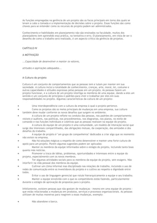 As funções empregadas na gerência de um projeto são os focos principais em torno dos quais se
levam a cabo a tomada e a implementação de decisões sobre o projeto. Essas funções são como
chaves para se entender como os recursos do projeto podem ser administrados.
Conhecimento e habilidades em planejamento não são ensinados na faculdade, muitos dos
planejadores tem aprendido essa prática, na tentativa e erro. O planejamento, em vista de ser o
desenho de como o trabalho será realizado, é um aspecto crítico da gerência de projetos.
CAPÍTULO IV
A MOTIVAÇÃO
...Capacidade de desenvolver e manter os valores,
atitudes e aspirações adequados...
A Cultura do projeto
Cultura é um conjunto de comportamentos que as pessoas tem e lutam por manter em sua
sociedade. A cultura inclui a totalidade de conhecimento, crenças, arte, moral, lei, costume e
outras capacidades e atitudes expressas pelas pessoas em um projeto. As pessoas fazem um
projeto funcionar, e a cultura de um projeto interliga os membros de uma equipe, dando a eles um
sentido e um conjunto de princípios e padrões para viver e trabalhar por eles em suas
responsabilidades no projeto. Algumas características da cultura de um projeto:
• Uma interdependência com a cultura da empresa à qual o projeto pertence.
• Como os projetos são os meios principais de mudanças em uma empresa, sua cultura
também deve mudar conforme os novos desafios que surgem no ambiente.
• A cultura de um projeto reflete na conduta das pessoas, nos padrões de comportamento
visíveis e audíveis, nas políticas, nos procedimentos, nos diagramas, nos planos, no estilo de
comando e nas funções individuais e coletivas que as pessoas realizam na equipe do projeto.
• A cultura da equipe de um projeto é uma comunidade, um modelo de interação social que
surge dos interesses compartilhados, das obrigações mútuas, da cooperação, das amizades e dos
desafios do trabalho.
• A equipe de projeto é "um grupo de companheiros" dedicados a criar algo que no momento
não existe na empresa.
• Não há soluções mágicas a respeito de como desenvolver e manter uma forte cultura de
apoio para um projeto. Porém algumas sugestões podem ser aplicadas:
• Manter os membros da equipe informados sobre o estágio do projeto, incluindo tanto boas
quanto más notícias.
• Promover a troca de idéias, problemas, oportunidades e interesses entre a equipe do
projeto, especialmente com os novos membros.
• Ter algumas atividades sociais para os membros da equipe do projeto, sem exagero. Não
interferir na vida pessoal dos membros da equipe.
• Cultivar um clima informal mas disciplinado nas relações de trabalho, incluindo o uso de
redes de comunicação entre os investidores do projeto e o cultivo ao respeito e dignidade entre
todos.
• Evitar o uso de linguagem gerencial que rotule hierarquicamente a equipe e seu trabalho.
• Manter a equipe envolvida com o que os competidores estão fazendo, particularmente
durante o estágio de aprovação de propostas para o projeto.
Infelizmente, existem pessoas que não gostam de mudanças – mesmo em uma equipe de projeto –
que estão relacionadas a mudanças em produtos, serviços e processos organizacionais. As pessoas
utilizam de muitas maneiras para reagirem a essas mudanças, exemplo:
• Não abandone o barco.
 
