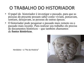O TRABALHO DO HISTORIADOR
• O papel do historiador é investigar o passado, para que as
  pessoas do presente possam saber como viviam, pensavam,
  sentiam, desejavam, as pessoas de outras épocas.
• O historiador pode pesquisar o passado mais remoto ou o
  passado mais recente. Para realizar seu trabalho ele precisa
  de documentos históricos – que também chamamos
  de fontes históricas.




      Heródoto – o “Pai da História”
 
