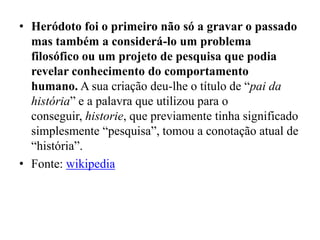 • Heródoto foi o primeiro não só a gravar o passado
  mas também a considerá-lo um problema
  filosófico ou um projeto de pesquisa que podia
  revelar conhecimento do comportamento
  humano. A sua criação deu-lhe o título de “pai da
  história” e a palavra que utilizou para o
  conseguir, historie, que previamente tinha significado
  simplesmente “pesquisa”, tomou a conotação atual de
  “história”.
• Fonte: wikipedia
 