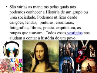 • São várias as maneiras pelas quais nós
  podemos conhecer a História de um grupo ou
  uma sociedade. Podemos utilizar desde
  canções, lendas, pinturas, esculturas,
  fotografias, filmes, poesia, arquitetura, as
  roupas que usavam. Todos esses vestígios nos
  ajudam a contar a história de um povo.
•
 