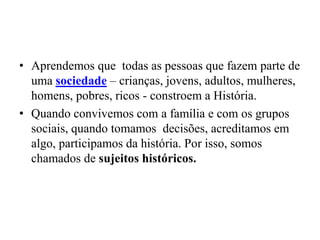 • Aprendemos que todas as pessoas que fazem parte de
  uma sociedade – crianças, jovens, adultos, mulheres,
  homens, pobres, ricos - constroem a História.
• Quando convivemos com a família e com os grupos
  sociais, quando tomamos decisões, acreditamos em
  algo, participamos da história. Por isso, somos
  chamados de sujeitos históricos.
 