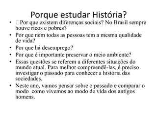 Porque estudar História?
• ﻿ que existem diferenças sociais? No Brasil sempre
    Por
  houve ricos e pobres?
• Por que nem todas as pessoas tem a mesma qualidade
  de vida?
• Por que há desemprego?
• Por que é importante preservar o meio ambiente?
• Essas questões se referem a diferentes situações do
  mundo atual. Para melhor compreendê-las, é preciso
  investigar o passado para conhecer a história das
  sociedades.
• Neste ano, vamos pensar sobre o passado e comparar o
  modo como vivemos ao modo de vida dos antigos
  homens.
 