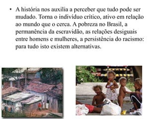 • A história nos auxilia a perceber que tudo pode ser
  mudado. Torna o indivíduo crítico, ativo em relação
  ao mundo que o cerca. A pobreza no Brasil, a
  permanência da escravidão, as relações desiguais
  entre homens e mulheres, a persistência do racismo:
  para tudo isto existem alternativas.
 