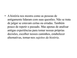• A história nos mostra como as pessoas de
  antigamente lidaram com suas questões. Não se trata
  de julgar se estavam certas ou erradas. Também
  pouco de repetir o passado. Mas apenas de analisar
  antigas experiências para tomar nossas próprias
  decisões, escolher nossos caminhos, estabelecer
  alternativas, tornar-nos sujeitos da história.
 