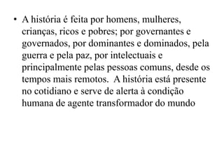 • A história é feita por homens, mulheres,
  crianças, ricos e pobres; por governantes e
  governados, por dominantes e dominados, pela
  guerra e pela paz, por intelectuais e
  principalmente pelas pessoas comuns, desde os
  tempos mais remotos. A história está presente
  no cotidiano e serve de alerta à condição
  humana de agente transformador do mundo
 