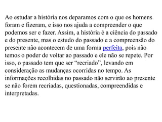 Ao estudar a história nos deparamos com o que os homens
foram e fizeram, e isso nos ajuda a compreender o que
podemos ser e fazer. Assim, a história é a ciência do passado
e do presente, mas o estudo do passado e a compreensão do
presente não acontecem de uma forma perfeita, pois não
temos o poder de voltar ao passado e ele não se repete. Por
isso, o passado tem que ser “recriado”, levando em
consideração as mudanças ocorridas no tempo. As
informações recolhidas no passado não servirão ao presente
se não forem recriadas, questionadas, compreendidas e
interpretadas.
 