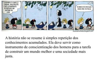 A história não se resume à simples repetição dos
conhecimentos acumulados. Ela deve servir como
instrumento de conscientização dos homens para a tarefa
de construir um mundo melhor e uma sociedade mais
justa.
 