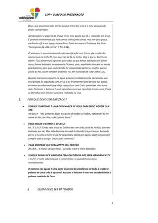 3
CIN – CURSO DE INTEGRAÇÃO
Deus, que passamos a ter direito ao que Cristo fez; esta é a hora do segundo
passo: apropriação.
Apropriação é o aspecto da fé que torna meu aquilo que já vi realizado em Jesus.
É quando entendemos que não somos salvos pelas obras, mas sim pela graça,
mediante a fé e nos apropriamos disto. Paulo escreveu a Timóteo e lhe disse:
"toma posse da vida eterna" (I Tm.6:12).
O batismo é o nosso testemunho da identificação com Cristo; ele revela não
apenas que eu tenho fé, mas que tipo de fé eu tenho. Veja o que as Escrituras
dizem: "Ou, porventura, ignorais que todos os que fomos batizados em Cristo
Jesus, fomos batizados na sua morte? Fomos, pois, sepultados com ele na morte
pelo batismo, para que, como Cristo foi ressuscitado dentre os mortos para a
glória do Pai, assim também andemos nós em novidade de vida" (Rm.6:3,4).
Quando imergimos alguém na água, estamos simbolicamente declarando que
esta pessoa foi sepultada com Jesus, e ao levantarmos esta pessoa das águas,
estamos reconhecendo que ela já ressuscitou com Cristo para viver uma nova
vida. Portanto, o batismo é onde reconhecemos que tipo de fé temos; uma fé que
se identifica com Cristo e sua obra realizada na cruz.
2. POR QUE DEVO SER BATIZADO?
 PORQUE O BATISMO É UMA ORDENANÇA DE JESUS PARA TODO AQUELE QUE
CRÊ:
Mt 28:19 - "Ide, portanto, fazei discípulos de todas as nações, batizando-as em
nome do Pai, do Filho, e do Espírito Santo"
 PARA SEGUIR O EXEMPLO DE JESUS
Mt. 3: 13-15 “Então veio Jesus da Galileia ter com João junto do Jordão, para ser
batizado por ele. Mas João tentava dissuadi-lo dizendo: Eu preciso ser batizado
por ti, e tu vens a mim? Jesus lhe respondeu: Basta por agora, assim nos convém
cumprir toda a justiça. Então João consentiu”.
 PARA MOSTRAR QUE REALMENTE SOU CRISTÃO
At 18:8.... e muitos dos coríntios , ouvindo criam e eram batizados
 PORQUE MINHA FÉ É VALIDADA PELA OBEDIÊNCIA AOS SEUS MANDAMENTOS
I Jo 2:3 - E nisto sabemos que o conhecemos: se guardamos os seus
mandamentos
O batismo nas águas é uma parte essencial da obediência de todo o cristão à
palavra de Deus: não é opcional. Recusar o batismo é viver em desobediência à
palavra revelada de Deus.
3. QUEM DEVE SER BATIZADO?
 