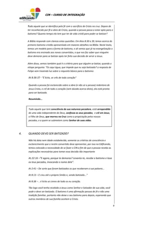4
CIN – CURSO DE INTEGRAÇÃO
Todo aquele que se identifica pela fé com o sacrifício de Cristo na cruz. Depois de
ter reconhecido por fé a obra de Cristo, quando a pessoa passa a estar apta para o
batismo? Quanto tempo ela tem que ter de vida cristã para poder se batizar?
A Bíblia responde com clareza estas questões. Em Atos 8:30 a 39, lemos acerca do
primeiro batismo cristão apresentado em maiores detalhes na Bíblia. Neste texto,
temos um modelo para a forma de batismo, e ali vemos que já na evangelização o
batismo era ensinado aos novos convertidos, o que nos faz saber que ninguém
deve demorar para se batizar após ter feito sua decisão de servir a Jesus.
Além disso, vemos também qual é o critério para que alguém se batize; quando o
etíope pergunta: "Eis aqui água, que impede que eu seja batizado? a resposta de
Felipe vem trazendo luz sobre o requisito básico para o batismo:
At 8:36-37 - "É lícito, se crês de todo coração"
Quando a pessoa foi esclarecida sobre a obra (e não só a pessoa) redentora de
Jesus Cristo, e crê de todo o coração (sem dúvida acerca disto), ela está pronta
para ser batizada.
Resumindo...
Todo aquele que tem consciência da sua natureza pecadora, está arrependido
de uma vida independente de Deus, confessa os seus pecados, e crê em Jesus,
o Filho de Deus, que morreu na Cruz como a propiciação pelos nossos
pecados, e a quem se submetem como Senhor de suas vidas.
4. QUANDO DEVO SER BATIZADO?
Não há data nem idade estabelecida, somente os critérios de consciência e
esclarecimento que o recém convertido deve apresentar, por isso na Edificando,
temos colocado a necessidade de se fazer o CIN a fim de que a pessoa receba as
explicações necessárias para tomar essa decisão tão importante
At.22:16 –“E agora, porque te demoras? Levanta-te, recebe o batismo e lava
os teus pecados, invocando o nome dele”.
At 2:41 – De sorte que foram batizados os que receberam a sua palavra...
At 8:13 – E creu até o próprio Simão e, sendo batizado...”
At 8:38 – .. é licito se creres de todo os eu coração.
Tão logo você tenha recebido a Jesus como Senhor e Salvador de sua vida, você
pode e deve ser batizado. O batismo é uma afirmação pessoa de fé e não uma
tradição familiar, portanto não deixe o seu batismo para depois, esperando que
outros membros de sua família aceitem a Cristo.
 