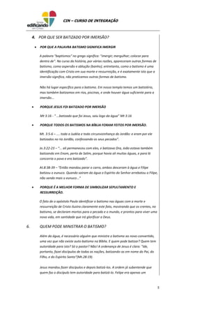5
CIN – CURSO DE INTEGRAÇÃO
4. POR QUE SER BATIZADO POR IMERSÃO?
 POR QUE A PALAVRA BATISMO SIGNIFICA IMERGIR
A palavra "baptismos" no grego significa: "imergir; mergulhar; colocar para
dentro de". No curso da história, por várias razões, apareceram outras formas de
batismo, como aspersão e ablução (banho); entretanto, como o batismo é uma
identificação com Cristo em sua morte e ressurreição, e é exatamente isto que a
imersão significa, não praticamos outras formas de batismo.
Não há lugar específico para o batismo. Em nosso templo temos um batistério,
mas também batizamos em rios, piscinas, e onde houver água suficiente para a
imersão...
 PORQUE JESUS FOI BATIZADO POR IMERSÃO
Mt 3:16 - “ ...batizado que foi Jesus, saiu logo da água” Mt 3:16
 PORQUE TODOS OS BATISMOS NA BÍBLIA FORAM FEITOS POR IMERSÃO.
Mt. 3:5-6 – .... toda a Judéia e toda circunvizinhança do Jordão: e eram por ele
batizados no rio Jordão, confessando os seus pecados”.
Jo.3:22-23 – “... ali permaneceu com eles, e batizava Ora, João estava também
batizando em Enom, perto de Salim, porque havia ali muitas águas, e para lá
concorria o povo e era batizado”.
At.8:38-39 – “Então mandou parar o carro, ambos desceram à água e Filipe
batizou o eunuco. Quando sairam da água o Espírito do Senhor arrebatou a Filipe,
não vendo mais o eunuco...”
 PORQUE É A MELHOR FORMA DE SIMBOLIZAR SEPULTAMENTO E
RESSURREIÇÃO.
O fato de o apóstolo Paulo identificar o batismo nas águas com a morte e
ressurreição de Cristo ilustra claramente este fato, mostrando que os crentes, no
batismo, se declaram mortos para o pecado e o mundo, e prontos para viver uma
nova vida, em santidade que irá glorificar a Deus.
6. QUEM PODE MINISTRAR O BATISMO?
Além da água, é necessário alguém que ministre o batismo ao novo-convertido,
uma vez que não existe auto-batismo na Bíblia. E quem pode batizar? Quem tem
autoridade para isto? Só o pastor? Não! A ordenança de Jesus é clara: "Ide,
portanto, fazei discípulos de todas as nações, batizando-as em nome do Pai, do
Filho, e do Espírito Santo"(Mt.28:19).
Jesus mandou fazer discípulos e depois batizá-los. A ordem já subentende que
quem faz o discípulo tem autoridade para batizá-lo. Felipe era apenas um
 