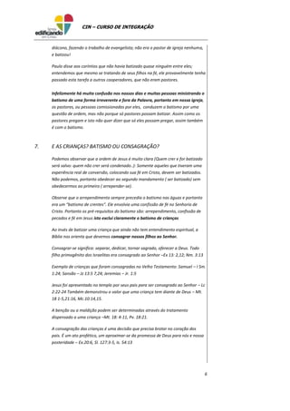 6
CIN – CURSO DE INTEGRAÇÃO
diácono, fazendo o trabalho de evangelista; não era o pastor de igreja nenhuma,
e batizou!
Paulo disse aos coríntios que não havia batizado quase ninguém entre eles;
entendemos que mesmo se tratando de seus filhos na fé, ele provavelmente tenha
passado esta tarefa a outros cooperadores, que não eram pastores.
Infelizmente há muita confusão nos nossos dias e muitas pessoas ministrando o
batismo de uma forma irreverente e fora da Palavra, portanto em nossa igreja,
os pastores, ou pessoas comissionadas por eles, conduzem o batismo por uma
questão de ordem, mas não porque só pastores possam batizar. Assim como os
pastores pregam e isto não quer dizer que só eles possam pregar, assim também
é com o batismo.
7. E AS CRIANÇAS? BATISMO OU CONSAGRAÇÃO?
Podemos observar que a ordem de Jesus é muito clara (Quem crer e for batizado
será salvo: quem não crer será condenado..): Somente aqueles que tiveram uma
experiência real de conversão, colocando sua fé em Cristo, devem ser batizados.
Não podemos, portanto obedecer ao segundo mandamento ( ser batizado) sem
obedecermos ao primeiro ( arrepender-se).
Observe que o arrependimento sempre precedia o batismo nas águas e portanto
era um “batismo de crentes”. Ele envolvia uma confissão de fé no Senhorio de
Cristo. Portanto os pré-requisitos do batismo são: arrependimento, confissão de
pecados e fé em Jesus isto exclui claramente o batismo de crianças
Ao invés de batizar uma criança que ainda não tem entendimento espiritual, a
Bíblia nos orienta que devemos consagrar nossos filhos ao Senhor.
Consagrar-se significa: separar, dedicar, tornar sagrado, oferecer a Deus. Todo
filho primogênito dos Israelitas era consagrado ao Senhor –Ex 13: 2,12; Nm. 3:13
Exemplo de crianças que foram consagradas no Velho Testamento: Samuel – I Sm.
1:24; Sansão – Jz 13:5 7,24; Jeremias – Jr. 1:5
Jesus foi apresentado no templo por seus pais para ser consagrado ao Senhor – Lc
2:22-24 Também demonstrou o valor que uma criança tem diante de Deus – Mt.
18 1-5,21:16, Mc.10:14,15.
A benção ou a maldição podem ser determinadas através do tratamento
dispensado a uma criança –Mt. 18: 4-11, Pv. 18:21.
A consagração das crianças é uma decisão que precisa brotar no coração dos
pais. É um ato profético, um aproximar-se da promessa de Deus para nós e nossa
posteridade – Ex.20:6, Sl. 127:3-5, Is. 54:13
 