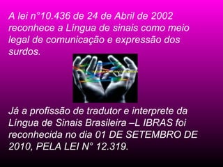 A lei n°10.436 de 24 de Abril de 2002
reconhece a Língua de sinais como meio
legal de comunicação e expressão dos
surdos.




Já a profissão de tradutor e interprete da
Língua de Sinais Brasileira –L IBRAS foi
reconhecida no dia 01 DE SETEMBRO DE
2010, PELA LEI N° 12.319.
 
