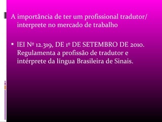 A importância de ter um profissional tradutor/
  interprete no mercado de trabalho

 lEI Nº 12.319, DE 1º DE SETEMBRO DE 2010.
  Regulamenta a profissão de tradutor e
  intérprete da língua Brasileira de Sinais.
 