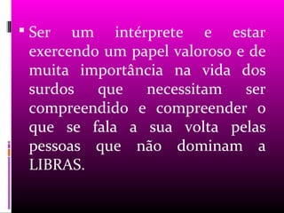  Ser  um intérprete e estar
 exercendo um papel valoroso e de
 muita importância na vida dos
 surdos que necessitam ser
 compreendido e compreender o
 que se fala a sua volta pelas
 pessoas que não dominam a
 LIBRAS.
 