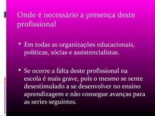 Onde é necessário a presença deste
profissional

 Em todas as organizações educacionais,
  políticas, sócias e assistencialistas.

 Se ocorre a falta deste profissional na
  escola é mais grave, pois o mesmo se sente
  desestimulado a se desenvolver no ensino
  aprendizagem e não consegue avanças para
  as series seguintes.
 