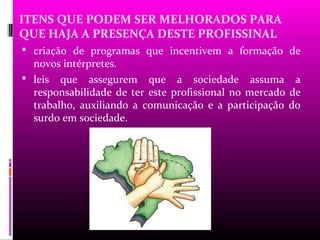 ITENS QUE PODEM SER MELHORADOS PARA
QUE HAJA A PRESENÇA DESTE PROFISSINAL
 criação de programas que incentivem a formação de
  novos intérpretes.
 leis que assegurem que a sociedade assuma a
  responsabilidade de ter este profissional no mercado de
  trabalho, auxiliando a comunicação e a participação do
  surdo em sociedade.
 