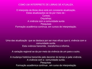 COMO UM INTERPRETE DE LIBRAS SE ATUALIZA.

          O interprete de libras deve está em constante atualização.
                    Estas atualizações se da por meio de :
                                    Cursos;
                                   Orquishop;
                     A vivência com a comunidade surda
                                   Pesquisas
         Formação acadêmica contínua, em cursos de interpretação.




Uma das atualização que se destaca por ser mas eficaz que é, vivência com a
                             comunidade surda.
               Esta vivência transmite , transforma e informa.

     A variação regional se da por meio da vivência de um para o outro.

    A mudança histórica transmite pelo decorrer do tempo e pela vivência.
                   A vivência com a comunidade surda;
                                Pesquisas
        Formação acadêmica contínua , em curso de interpretação
 