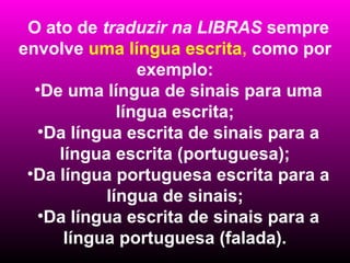 O ato de traduzir na LIBRAS sempre
envolve uma língua escrita, como por
                exemplo:
  •De uma língua de sinais para uma
             língua escrita;
  •Da língua escrita de sinais para a
     língua escrita (portuguesa);
 •Da língua portuguesa escrita para a
           língua de sinais;
  •Da língua escrita de sinais para a
      língua portuguesa (falada).
 