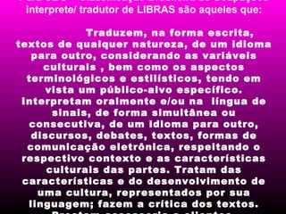 Para CBO – Classificação Brasileira de Ocupações
 interprete/ tradutor de LIBRAS são aqueles que:

             Traduzem, na forma escrita,
textos de qualquer natureza, de um idioma
   para outro, considerando as variáveis
     culturais , bem como os aspectos
  terminológicos e estilísticos, tendo em
     vista um público-alvo específico.
 Interpretam oralmente e/ou na língua de
       sinais, de forma simultânea ou
  consecutiva, de um idioma para outro,
   discursos, debates, textos, formas de
  comunicação eletrônica, respeitando o
 respectivo contexto e as características
      culturais das partes. Tratam das
 características e do desenvolvimento de
    uma cultura, representados por sua
  linguagem; fazem a crítica dos textos.
 