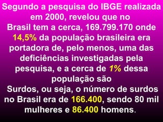 Segundo a pesquisa do IBGE realizada
       em 2000, revelou que no
 Brasil tem a cerca, 169.799.170 onde
  14,5% da população brasileira era
 portadora de, pelo menos, uma das
    deficiências investigadas pela
   pesquisa, e a cerca de 1% dessa
            população são
 Surdos, ou seja, o número de surdos
no Brasil era de 166.400, sendo 80 mil
     mulheres e 86.400 homens.
 