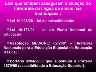 Leis que também asseguram a atuação do
     interprete da língua de sinais nas
                instituições :
 Lei 10.098/00 – lei da acessibilidade;

 Lei 10.172/01 – lei do Plano Nacional de
Educação;

 Resolução MEC/CNE: 02/2001 – Diretrizes
Nacionais para a Educação Especial na Educação
Básica;

 Portaria 3284/2003 que substituiu a Portaria
1679/99 (acessibilidade à Educação Superior).
 