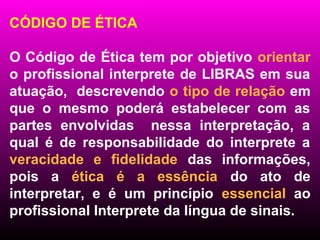 CÓDIGO DE ÉTICA

O Código de Ética tem por objetivo orientar
o profissional interprete de LIBRAS em sua
atuação, descrevendo o tipo de relação em
que o mesmo poderá estabelecer com as
partes envolvidas nessa interpretação, a
qual é de responsabilidade do interprete a
veracidade e fidelidade das informações,
pois a ética é a essência do ato de
interpretar, e é um princípio essencial ao
profissional Interprete da língua de sinais.
 