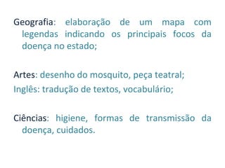 Geografia: elaboração de um mapa com
 legendas indicando os principais focos da
 doença no estado;

Artes: desenho do mosquito, peça teatral;
Inglês: tradução de textos, vocabulário;

Ciências: higiene, formas de transmissão da
  doença, cuidados.
 