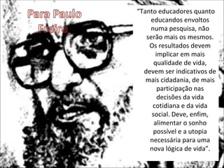 “Tanto educadores quanto
    educandos envoltos
    numa pesquisa, não
   serão mais os mesmos.
    Os resultados devem
       implicar em mais
      qualidade de vida,
  devem ser indicativos de
   mais cidadania, de mais
        participação nas
        decisões da vida
     cotidiana e da vida
     social. Deve, enfim,
      alimentar o sonho
     possível e a utopia
    necessária para uma
    nova lógica de vida”.
 